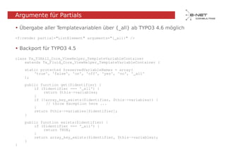 Argumente für Partials

• Übergabe aller Templatevariablen über {_all} ab TYPO3 4.6 möglich

<f:render partial="ListElement" arguments="{_all}" />

• Backport für TYPO3 4.5

class Tx_T3Ak12_Core_ViewHelper_TemplateVariableContainer
    extends Tx_Fluid_Core_ViewHelper_TemplateVariableContainer {

    static protected $reservedVariableNames = array(
        'true', 'false', 'on', 'off', 'yes', 'no', '_all'
    );

    public function get($identifier) {
        if ($identifier === '_all') {
            return $this->variables;
        }
        if (!array_key_exists($identifier, $this->variables)) {
             // throw Exception here ...
        }
        return $this->variables[$identifier];
    }

    public function exists($identifier) {
        if ($identifier === '_all') {
            return TRUE;
        }
        return array_key_exists($identifier, $this->variables);
    }
}
 