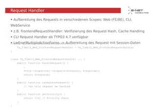 Request Handler

• Aufbereitung des Requests in verschiedenen Scopes: Web (FE/BE), CLI,
WebService
• z.B. FrontendRequestHandler: Verifizierung des Request Hash, Cache Handling
• CLI Request Handler ab TYPO3 4.7 verfügbar
• LwEnetMultipleActionForms -> Aufbereitung des Request mit Session-Daten
config.tx_extbase.mvc.requestHandlers {
    Tx_T3Ak12_Web_FrontendRequestHandler = Tx_T3Ak12_Web_FrontendRequestHandler
}


class Tx_T3Ak12_Web_FrontendRequestHandler ... {
    public function handleRequest() {
        …
        $this->dispatcher->dispatch($request, $response);
        return $response;
    }
    public function canHandleRequest() {
        // Can this request be handled
    }
    public function getPriority() {
        return 110; // Priority chain
    }
}
 