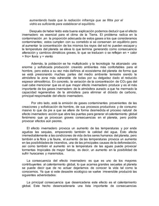 aumentando hasta que la radiación infrarroja que se filtra por el
vidrio es suficiente para establecer el equilibrio.
Después de haber leído esta buena explicación podemos deducir que el efecto
invernadero es esencial para el clima de la Tierra. El problema radica en la
contaminación ,en la proporción adecuada de estos gases a los que consideramos
contaminantes; estos cumplen con su cometido si se conservan en equilibrio pero
al aumentar la concentración de los mismos los rayos del sol no pueden escapar y
la temperatura del planeta se eleva lo que termina generando como consecuencia
alteración y cambios climáticos graves, lo que se traducen o se reflejan en + calor
+ frio+ lluvia y + viento
Además, la población se ha multiplicado y la tecnología ha alcanzado una
enorme y sofisticada producción creando ambientes más confortables para el
hombre, pero estos a su vez más dañinos al ecosistema del planeta de forma que
se está presionando muchas partes del medio ambiente terrestre siendo la
atmósfera la zona más vulnerable de todas por su delgadez dado el reducido
espesor atmosférico. En concreto, la variación de la concentración de CO2 gas del
cual cabe mencionar que es el que mayor efecto invernadero produce y es el más
importante de los gases invernadero de la atmósfera aunado a que ha mermado la
capacidad regenerativa de la atmósfera para eliminar el dióxido de carbono,
principal responsable del efecto invernadero.
Por otro lado, está la emisión de gases contaminantes provenientes de las
creaciones y sofisticación de hombre, de sus procesos productivos y de consumo
masivo lo que da pie a que se altere de forma desmedida el proceso natural de
efecto invernadero acción que abre las puertas para generar el calentamiento global
fenómeno que ya provocan graves consecuencias en el planeta, pero podría
provocar efectos aún peores.
El efecto invernadero provoca un aumento de las temperaturas y por ende
agudiza las sequías, empeorando también la calidad del agua. Esto afecta
irremediablemente a las condiciones de vida de los seres humanos del planeta, pero
también a la flora y la fauna, el aumento de las temperaturas provoca un aumenta
en las posibilidadesde incendios, una de las principales causas de la deforestación,
así como también el aumento en la temperatura de las aguas puede provocar
tormentas tropicales de mayor fuerza, es decir, un aumento en la posibilidad de
sufrir huracanes y maremotos.
La consecuencia del efecto invernadero es que es uno de los mayores
contribuyentes al calentamiento global, lo que acarrea grandes secuelas al planeta
se puede decir que de no actuar dejaríamos de conocer la vida tal como la
conocemos. Ya que si este desastre ecológico se vuelve irreversible producirá las
siguientes adversidades:
La principal consecuencia que desencadena este efecto es el calentamiento
global. Este hecho desencadenaría una lista importante de consecuencias
 