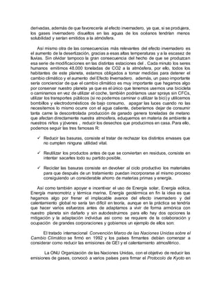 derivadas, además de que favorecería al efecto invernadero, ya que, si se produjera,
los gases invernadero disueltos en las aguas de los océanos tendrían menos
solubilidad y serían emitidos a la atmósfera.
Así mismo otra de las consecuencias más relevantes del efecto invernadero es
el aumento de la desertización, gracias a esas altas temperaturas y a la escasez de
lluvias. Sin olvidar tampoco la gran consecuencia del hecho de que se produzcan
esa serie de modificaciones en las distintas estaciones del . Cada minuto los seres
humanos emitimos 48.000 toneladas de CO2 a la atmósfera, por ello, todos los
habitantes de este planeta, estamos obligados a tomar medidas para detener el
cambio climático y el aumento del Efecto Invernadero. además, un paso importante
sería concienciar de que el cambio climático es muy importante que hagamos algo
por conservar nuestro planeta ya que es el único que tenemos usemos una bicicleta
o caminamos en vez de utilizar el coche, también podríamos usar sprays sin CFCs,
utilizar los transportes públicos (si no podemos caminar o utilizar la bici) y utilicemos
bombillos y electrodomésticos de bajo consumo, apagar las luces cuando no las
necesitemos lo mismo ocurre con el agua caliente, deberíamos dejar de consumir
tanta carne la descontrolada producción de ganado genera toneladas de metano
que afectan directamente nuestra atmosfera, eduquemos en materia de ambiente a
nuestros niños y jóvenes , reducir los desechos que producimos en casa. Para ello,
podemos seguir las tres famosas R:
 Reducir las basuras, consiste el tratar de rechazar los distintos envases que
no cumplen ninguna utilidad vital.
 Reutilizar los productos antes de que se conviertan en residuos, consiste en
intentar sacarles todo su partido posible.
 Reciclar las basuras consiste en devolver al ciclo productivo los materiales
para que después de un tratamiento puedan incorporarse al mismo proceso
consiguiendo un considerable ahorro de materias primas y energía.
Así como también apoyar e incentivar el uso de Energía solar, Energía eólica,
Energía mareomotriz y térmica marina, Energía geotérmica en fin la idea es que
hagamos algo por frenar el implacable avance del efecto invernadero y del
calentamiento global no sería tan difícil en teoría, aunque en la práctica se tendría
que hacer varios esfuerzos antes de adaptarnos a vivir de forma armónica con
nuestro planeta sin dañarlo y sin autodestruirnos para ello hay dos opciones la
mitigación y la adaptación individua asi como se requiere de la colaboración y
ocupación de grandes corporaciones y gobiernos un ejemplo de ellos son:
El tratado internacional Convención Marco de las Naciones Unidas sobre el
Cambio Climático se firmó en 1992 y los países firmantes debían comenzar a
considerar como reducir las emisiones de GEI y el calentamiento atmosférico.
La ONU Organización de las Naciones Unidas, con el objetivo de reducir las
emisiones de gases, convocó a varios países para firmar el Protocolo de Kyoto en
 