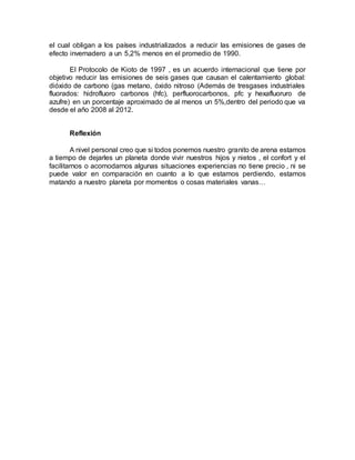 el cual obligan a los países industrializados a reducir las emisiones de gases de
efecto invernadero a un 5,2% menos en el promedio de 1990.
El Protocolo de Kioto de 1997 , es un acuerdo internacional que tiene por
objetivo reducir las emisiones de seis gases que causan el calentamiento global:
dióxido de carbono (gas metano, óxido nitroso (Además de tresgases industriales
fluorados: hidrofluoro carbonos (hfc), perfluorocarbonos, pfc y hexafluoruro de
azufre) en un porcentaje aproximado de al menos un 5%,dentro del periodo que va
desde el año 2008 al 2012.
Reflexión
A nivel personal creo que si todos ponemos nuestro granito de arena estamos
a tiempo de dejarles un planeta donde vivir nuestros hijos y nietos , el confort y el
facilitarnos o acomodarnos algunas situaciones experiencias no tiene precio , ni se
puede valor en comparación en cuanto a lo que estamos perdiendo, estamos
matando a nuestro planeta por momentos o cosas materiales vanas…
 