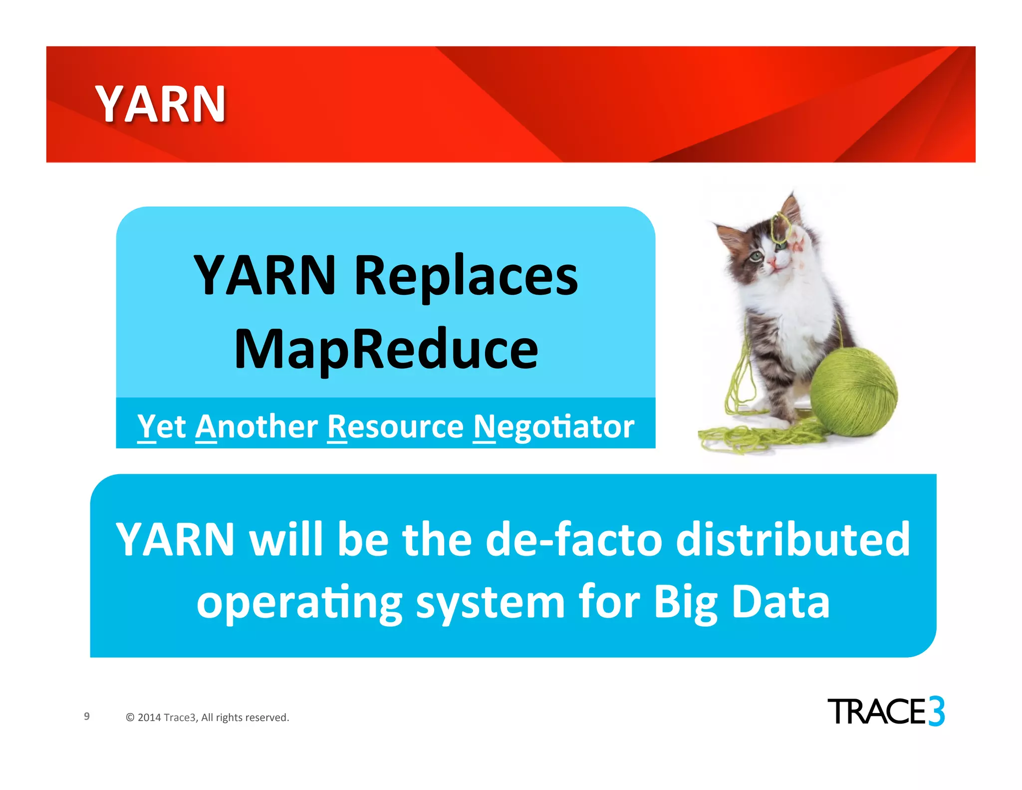 ©	
  2014	
  Trace3,	
  All	
  rights	
  reserved.	
  
YARN	
  
9	
  
YARN	
  Replaces	
  
MapReduce	
  
Yet	
  Another	
  Resource	
  NegoVator	
  
YARN	
  will	
  be	
  the	
  de-­‐facto	
  distributed	
  
operaVng	
  system	
  for	
  Big	
  Data	
  
 