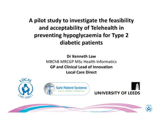 A pilot study to investigate the feasibility
and acceptability of Telehealth in
preventing hypoglycaemia for Type 2
diabetic patients
Dr Kenneth Law
MBChB MRCGP MSc Health Informatics
GP and Clinical Lead of Innovation
Local Care Direct
 