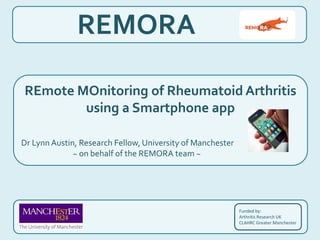 REMORA
Funded by:
Arthritis Research UK
CLAHRC Greater Manchester
REmote MOnitoring of Rheumatoid Arthritis
using a Smartphone app
Dr LynnAustin, Research Fellow, University of Manchester
~ on behalf of the REMORA team ~
 