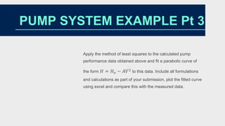 Apply the method of least squares to the calculated pump
performance data obtained above and fit a parabolic curve of
the form 𝐻 = 𝐻𝑜 − 𝐴𝑉2
·
to this data. Include all formulations
and calculations as part of your submission, plot the fitted curve
using excel and compare this with the measured data.
PUMP SYSTEM EXAMPLE Pt 3
 