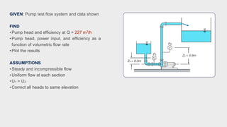 GIVEN: Pump test flow system and data shown
FIND
•Pump head and efficiency at Q = 227 m3/h
•Pump head, power input, and efficiency as a
function of volumetric flow rate
•Plot the results
ASSUMPTIONS
•Steady and incompressible flow
•Uniform flow at each section
•U1 = U2
•Correct all heads to same elevation
 