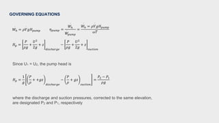 𝐻𝑝 =
1
𝑔
𝑃
𝜌
+ +𝑔𝑧
𝑑𝑖𝑠𝑐ℎ𝑎𝑟𝑔𝑒
−
𝑃
𝜌
+ 𝑔𝑧
𝑠𝑢𝑐𝑡𝑖𝑜𝑛
=
𝑃2 − 𝑃1
𝜌𝑔
𝐻𝑝 =
𝑃
𝜌𝑔
+
𝑈2
2𝑔
+ 𝑧
𝑑𝑖𝑠𝑐ℎ𝑎𝑟𝑔𝑒
−
𝑃
𝜌𝑔
+
𝑈2
2𝑔
+ 𝑧
𝑠𝑢𝑐𝑡𝑖𝑜𝑛
𝜂𝑝𝑢𝑚𝑝 =
𝑊ℎ
·
𝑊
·
𝑝𝑢𝑚𝑝
=
𝑊ℎ
·
= 𝜌𝑉
·
𝑔𝐻𝑝𝑢𝑚𝑝
𝜔𝑇
𝑊ℎ
·
= 𝜌𝑉
·
𝑔𝐻𝑝𝑢𝑚𝑝
GOVERNING EQUATIONS
Since U1 = U2, the pump head is
where the discharge and suction pressures, corrected to the same elevation,
are designated P2 and P1, respectively
 