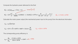 𝑊ℎ
·
= 17.333 × 103
𝑊
𝑊ℎ
·
= 227
𝑚3
ℎ
×
ℎ
3600𝑠
× 238.82 − −36.06 × 103
𝑃𝑎 ×
𝑁
𝑃𝑎 ⋅ 𝑚2
×
𝐽
𝑁 ⋅ 𝑚
×
𝑤 ⋅ 𝑠
𝐽
𝑊ℎ
·
= 𝜌𝑉
·
𝑔𝐻𝑝𝑢𝑚𝑝 = 𝑉
·
𝑃2 − 𝑃1
Compute the hydraulic power delivered to the fluid
𝜂𝑝 =
𝑊ℎ
·
𝑊
𝑚
· =
17.333 × 103
𝑊
20.4 × 103𝑊
= 0.847 ⟶
𝑃𝑖𝑛 = 20.4 × 103
𝑊
𝑃𝑖𝑛 = 0.9 × 3 × 0.875 × 460𝑉 × 32.6𝐴 ×
𝑊
𝑉𝐴
𝑃𝑖𝑛 = 𝜂 3 𝑃𝐹 𝐸𝐼
Calculate the motor power output (the mechanical power input to the pump) from the electrical information
The corresponding pump efficiency is
𝜂𝑝 = 85%
Convert
𝑚3
ℎ
𝑡𝑜
𝑚3
𝑠
 