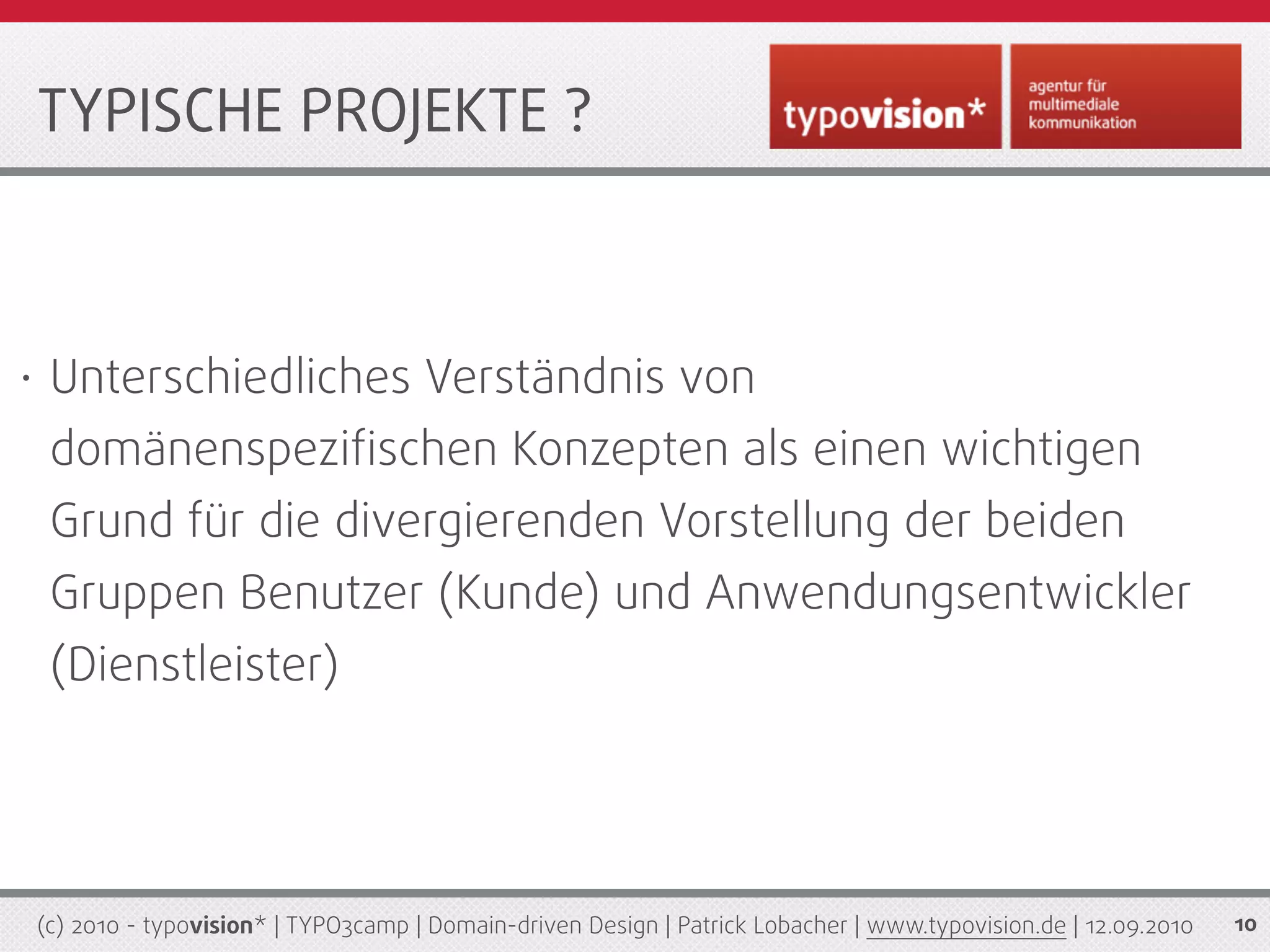 TYPISCHE PROJEKTE ?



•    Unterschiedliches Verständnis von
     domänenspeziﬁschen Konzepten als einen wichtigen
     Grund für die divergierenden Vorstellung der beiden
     Gruppen Benutzer (Kunde) und Anwendungsentwickler
     (Dienstleister)




    (c) 2010 - typovision* | TYPO3camp | Domain-driven Design | Patrick Lobacher | www.typovision.de | 12.09.2010   10
 