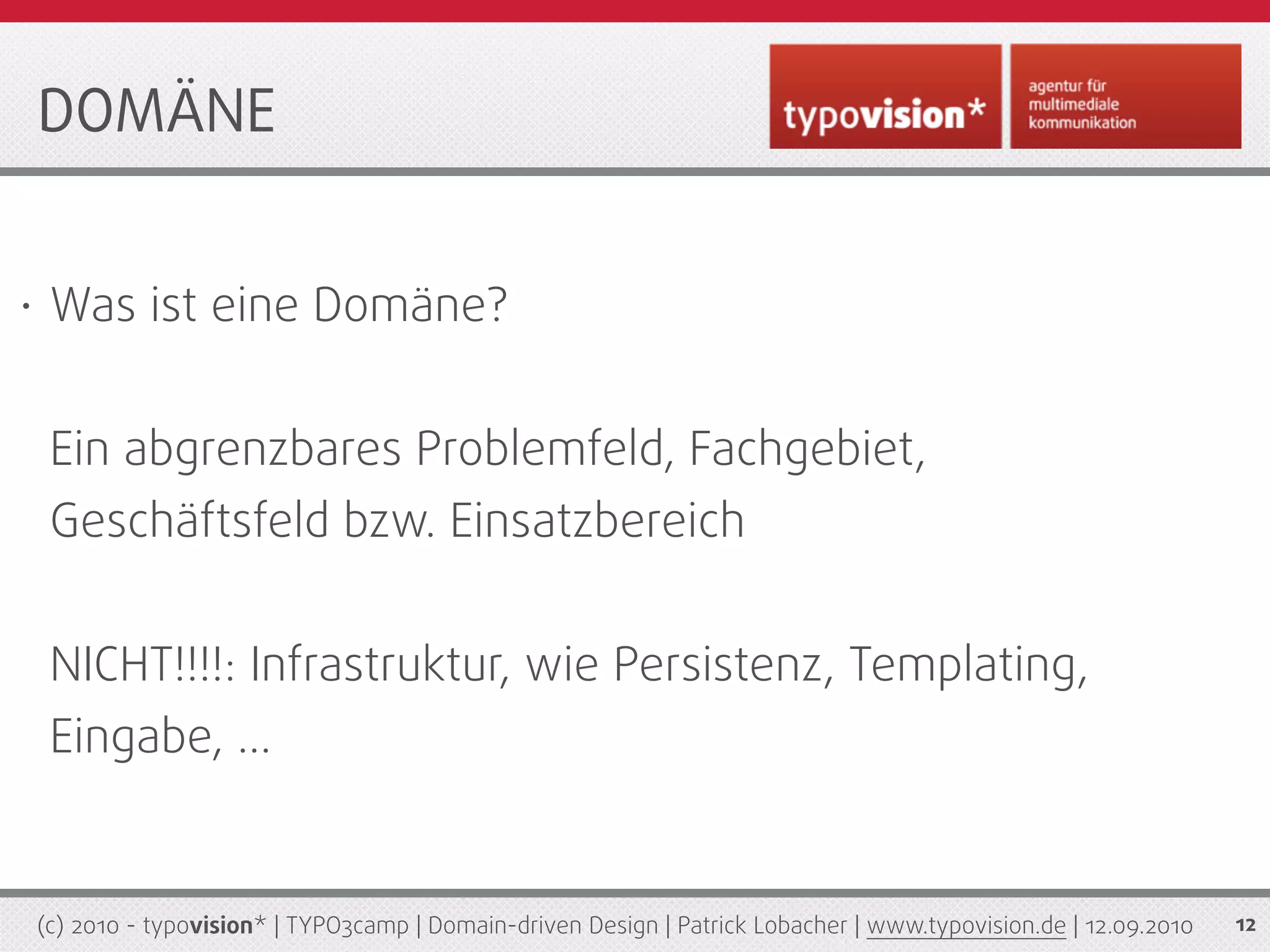 DOMÄNE


•    Was ist eine Domäne?


     Ein abgrenzbares Problemfeld, Fachgebiet,
     Geschäftsfeld bzw. Einsatzbereich


     NICHT!!!!: Infrastruktur, wie Persistenz, Templating,
     Eingabe, ...


    (c) 2010 - typovision* | TYPO3camp | Domain-driven Design | Patrick Lobacher | www.typovision.de | 12.09.2010   12
 