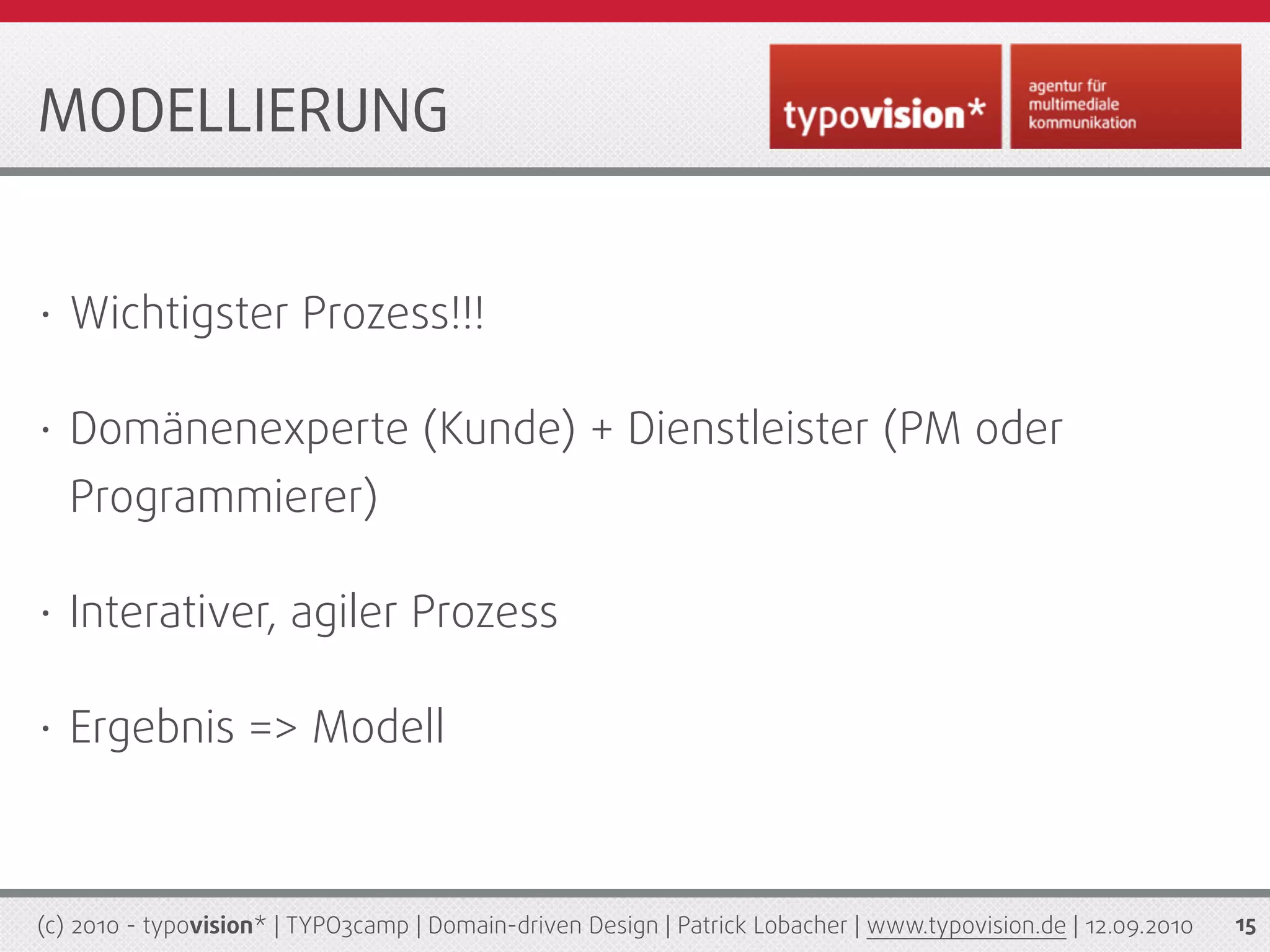 MODELLIERUNG


•   Wichtigster Prozess!!!

•   Domänenexperte (Kunde) + Dienstleister (PM oder
    Programmierer)

•   Interativer, agiler Prozess

•   Ergebnis => Modell



(c) 2010 - typovision* | TYPO3camp | Domain-driven Design | Patrick Lobacher | www.typovision.de | 12.09.2010   15
 