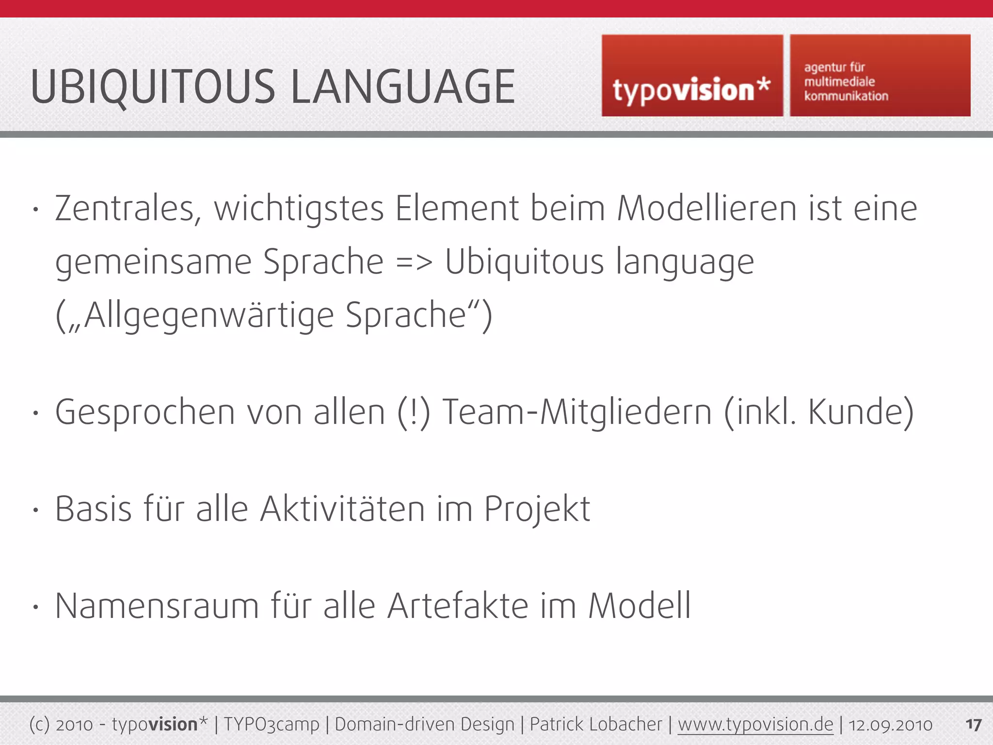 UBIQUITOUS LANGUAGE

•   Zentrales, wichtigstes Element beim Modellieren ist eine
    gemeinsame Sprache => Ubiquitous language
    („Allgegenwärtige Sprache“)

•   Gesprochen von allen (!) Team-Mitgliedern (inkl. Kunde)

•   Basis für alle Aktivitäten im Projekt

•   Namensraum für alle Artefakte im Modell


(c) 2010 - typovision* | TYPO3camp | Domain-driven Design | Patrick Lobacher | www.typovision.de | 12.09.2010   17
 