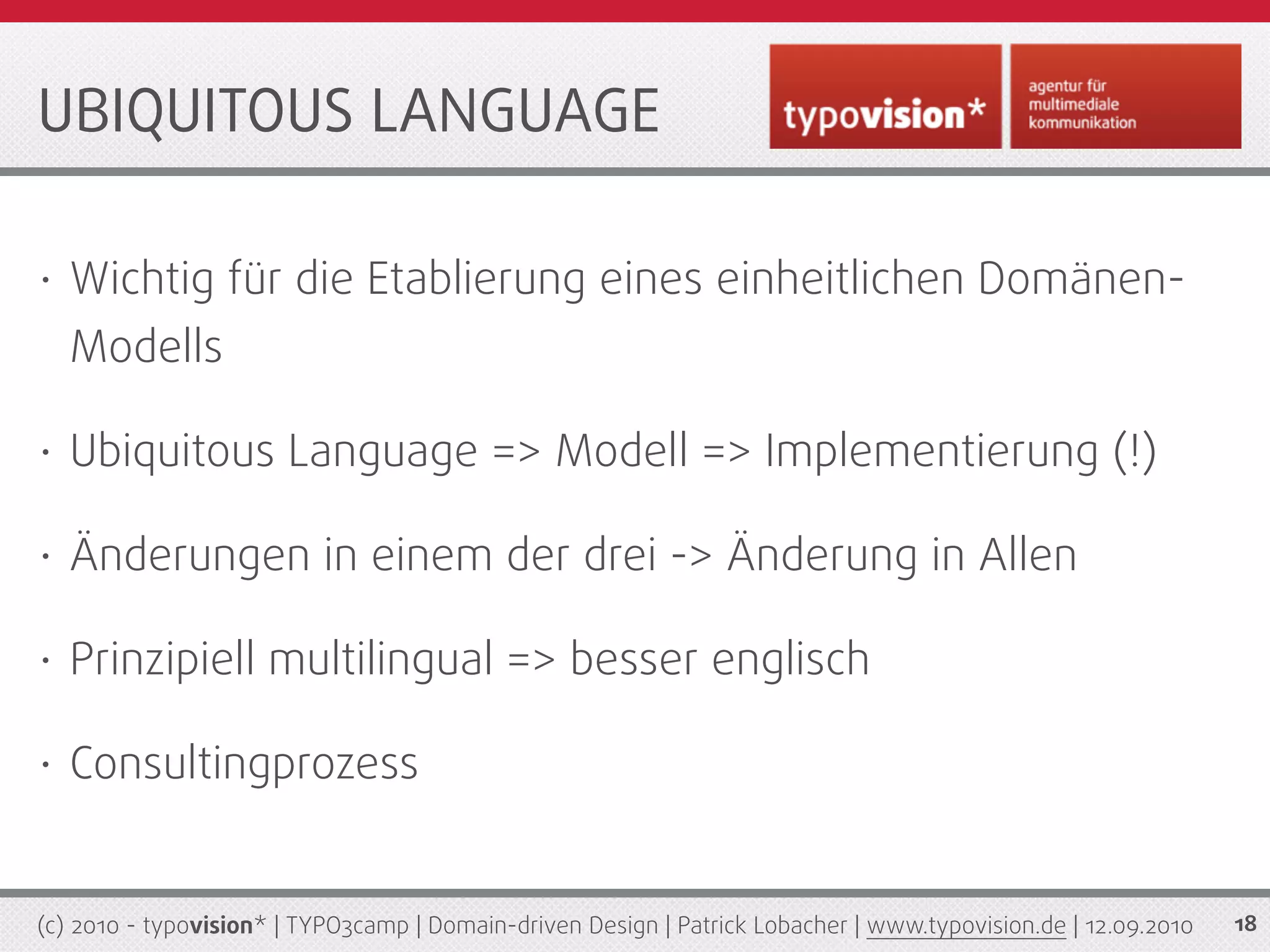 UBIQUITOUS LANGUAGE

•   Wichtig für die Etablierung eines einheitlichen Domänen-
    Modells

•   Ubiquitous Language => Modell => Implementierung (!)

•   Änderungen in einem der drei -> Änderung in Allen

•   Prinzipiell multilingual => besser englisch

•   Consultingprozess


(c) 2010 - typovision* | TYPO3camp | Domain-driven Design | Patrick Lobacher | www.typovision.de | 12.09.2010   18
 