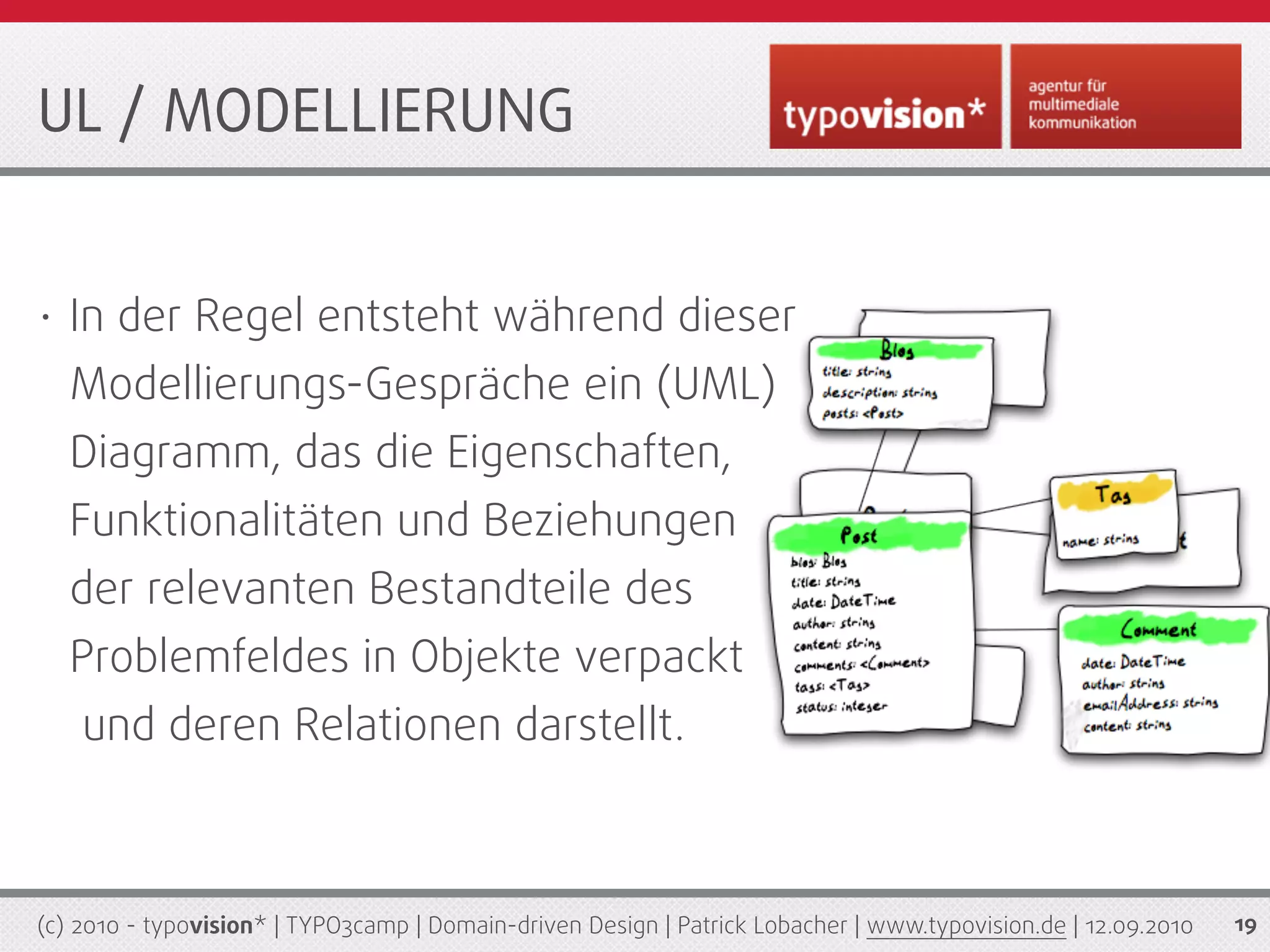 UL / MODELLIERUNG


•   In der Regel entsteht während dieser
    Modellierungs-Gespräche ein (UML)
    Diagramm, das die Eigenschaften,
    Funktionalitäten und Beziehungen
    der relevanten Bestandteile des
    Problemfeldes in Objekte verpackt
    und deren Relationen darstellt.



(c) 2010 - typovision* | TYPO3camp | Domain-driven Design | Patrick Lobacher | www.typovision.de | 12.09.2010   19
 