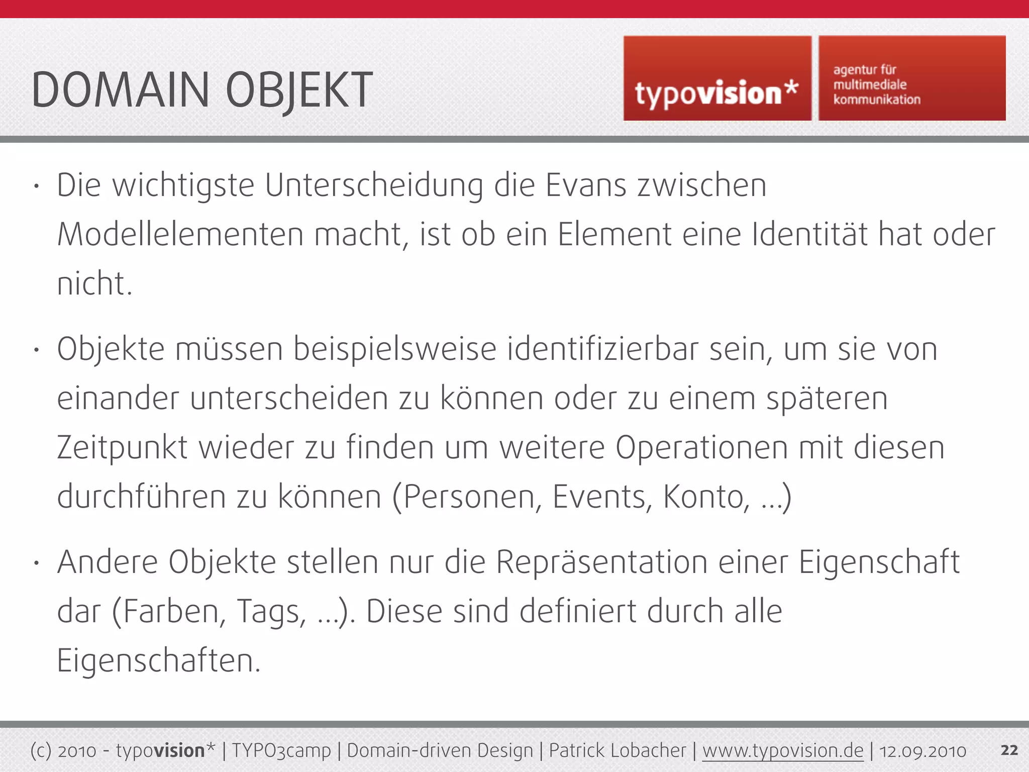 DOMAIN OBJEKT
•   Die wichtigste Unterscheidung die Evans zwischen
    Modellelementen macht, ist ob ein Element eine Identität hat oder
    nicht.
•   Objekte müssen beispielsweise identiﬁzierbar sein, um sie von
    einander unterscheiden zu können oder zu einem späteren
    Zeitpunkt wieder zu ﬁnden um weitere Operationen mit diesen
    durchführen zu können (Personen, Events, Konto, ...)
•   Andere Objekte stellen nur die Repräsentation einer Eigenschaft
    dar (Farben, Tags, ...). Diese sind deﬁniert durch alle
    Eigenschaften.

(c) 2010 - typovision* | TYPO3camp | Domain-driven Design | Patrick Lobacher | www.typovision.de | 12.09.2010   22
 