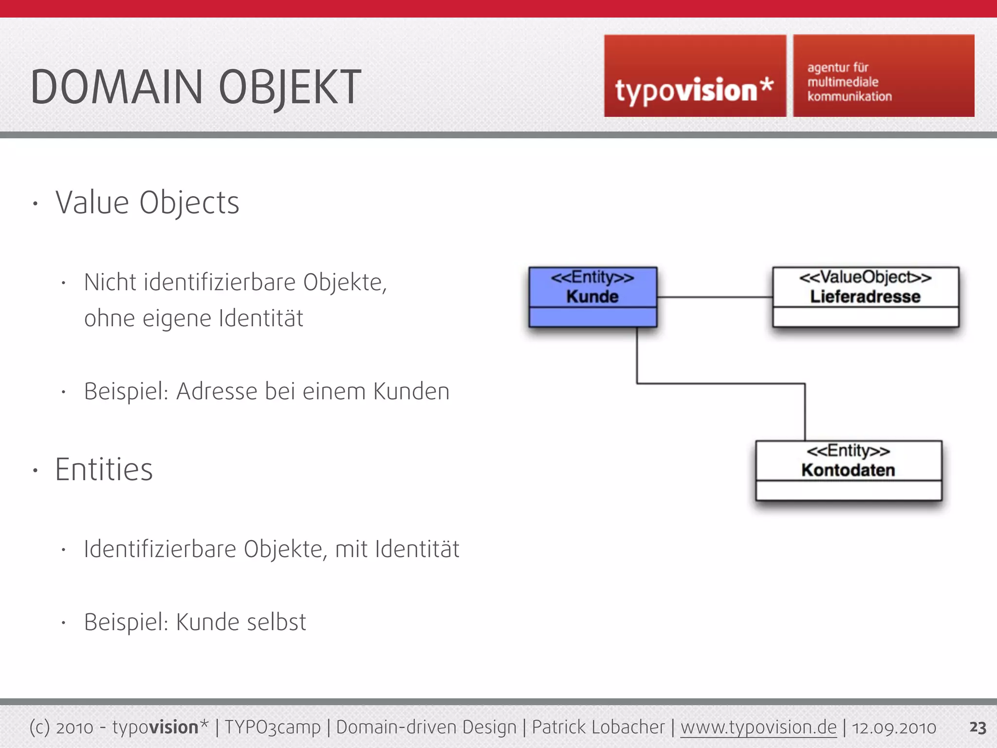 DOMAIN OBJEKT

•   Value Objects

    •   Nicht identiﬁzierbare Objekte,
        ohne eigene Identität


    •   Beispiel: Adresse bei einem Kunden


•   Entities

    •   Identiﬁzierbare Objekte, mit Identität


    •   Beispiel: Kunde selbst



(c) 2010 - typovision* | TYPO3camp | Domain-driven Design | Patrick Lobacher | www.typovision.de | 12.09.2010   23
 