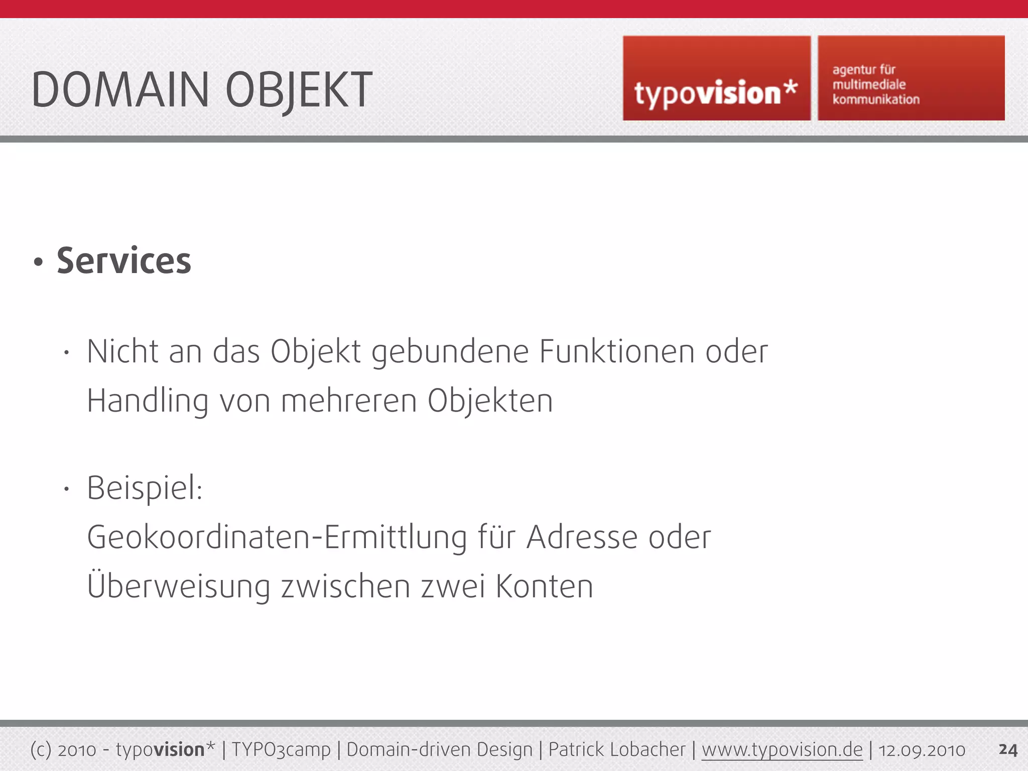 DOMAIN OBJEKT


•   Services

    •   Nicht an das Objekt gebundene Funktionen oder
        Handling von mehreren Objekten

    •   Beispiel:
        Geokoordinaten-Ermittlung für Adresse oder
        Überweisung zwischen zwei Konten



(c) 2010 - typovision* | TYPO3camp | Domain-driven Design | Patrick Lobacher | www.typovision.de | 12.09.2010   24
 