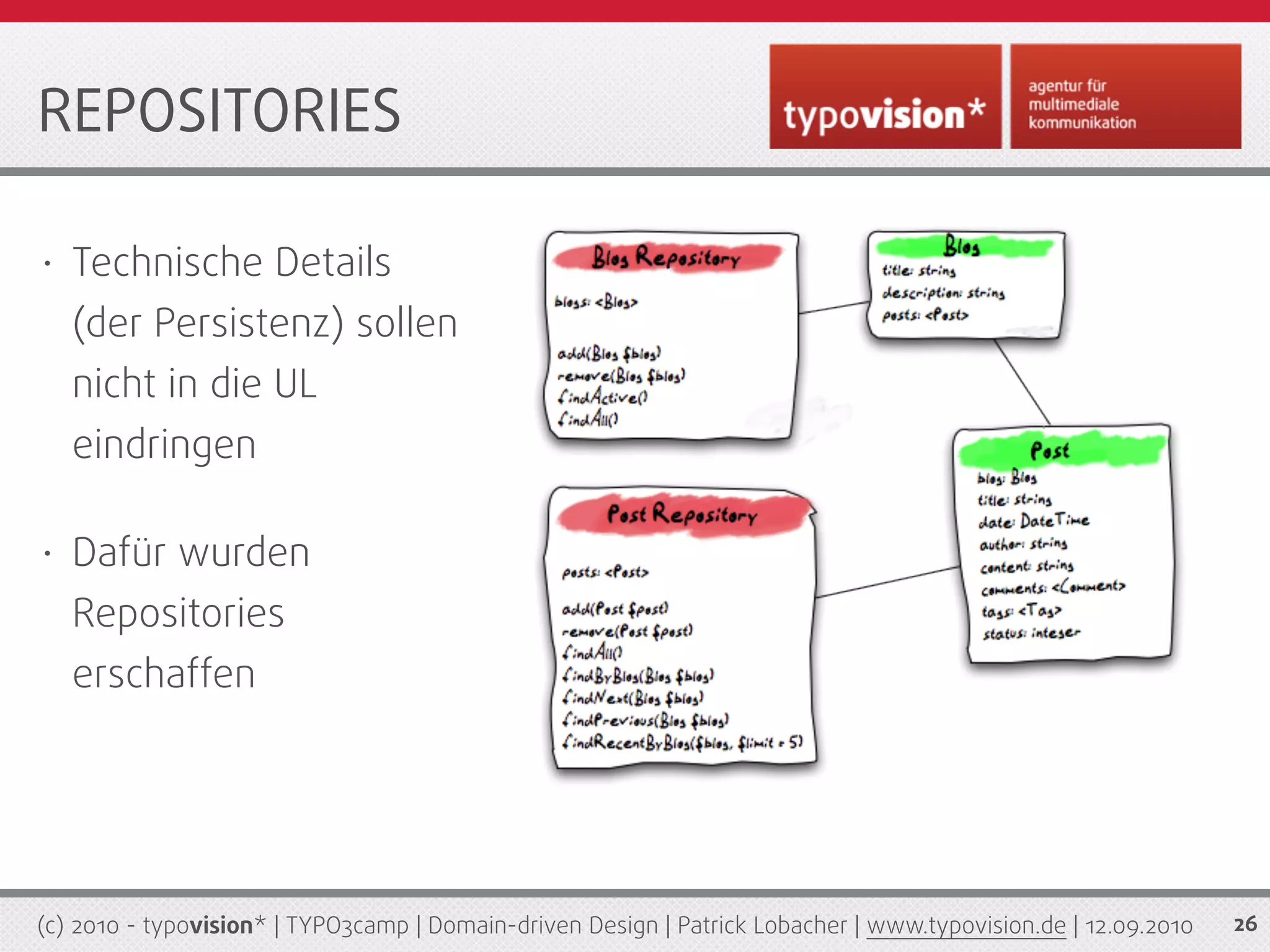 REPOSITORIES

•   Technische Details
    (der Persistenz) sollen
    nicht in die UL
    eindringen

•   Dafür wurden
    Repositories
    erschaffen




(c) 2010 - typovision* | TYPO3camp | Domain-driven Design | Patrick Lobacher | www.typovision.de | 12.09.2010   26
 