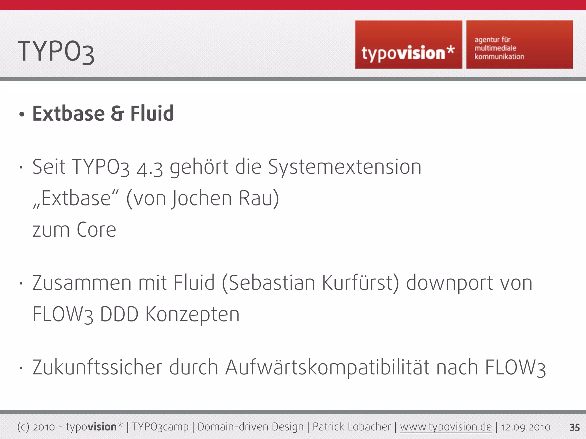 TYPO3

•   Extbase & Fluid

•   Seit TYPO3 4.3 gehört die Systemextension
    „Extbase“ (von Jochen Rau)
    zum Core

•   Zusammen mit Fluid (Sebastian Kurfürst) downport von
    FLOW3 DDD Konzepten

•   Zukunftssicher durch Aufwärtskompatibilität nach FLOW3

(c) 2010 - typovision* | TYPO3camp | Domain-driven Design | Patrick Lobacher | www.typovision.de | 12.09.2010   35
 
