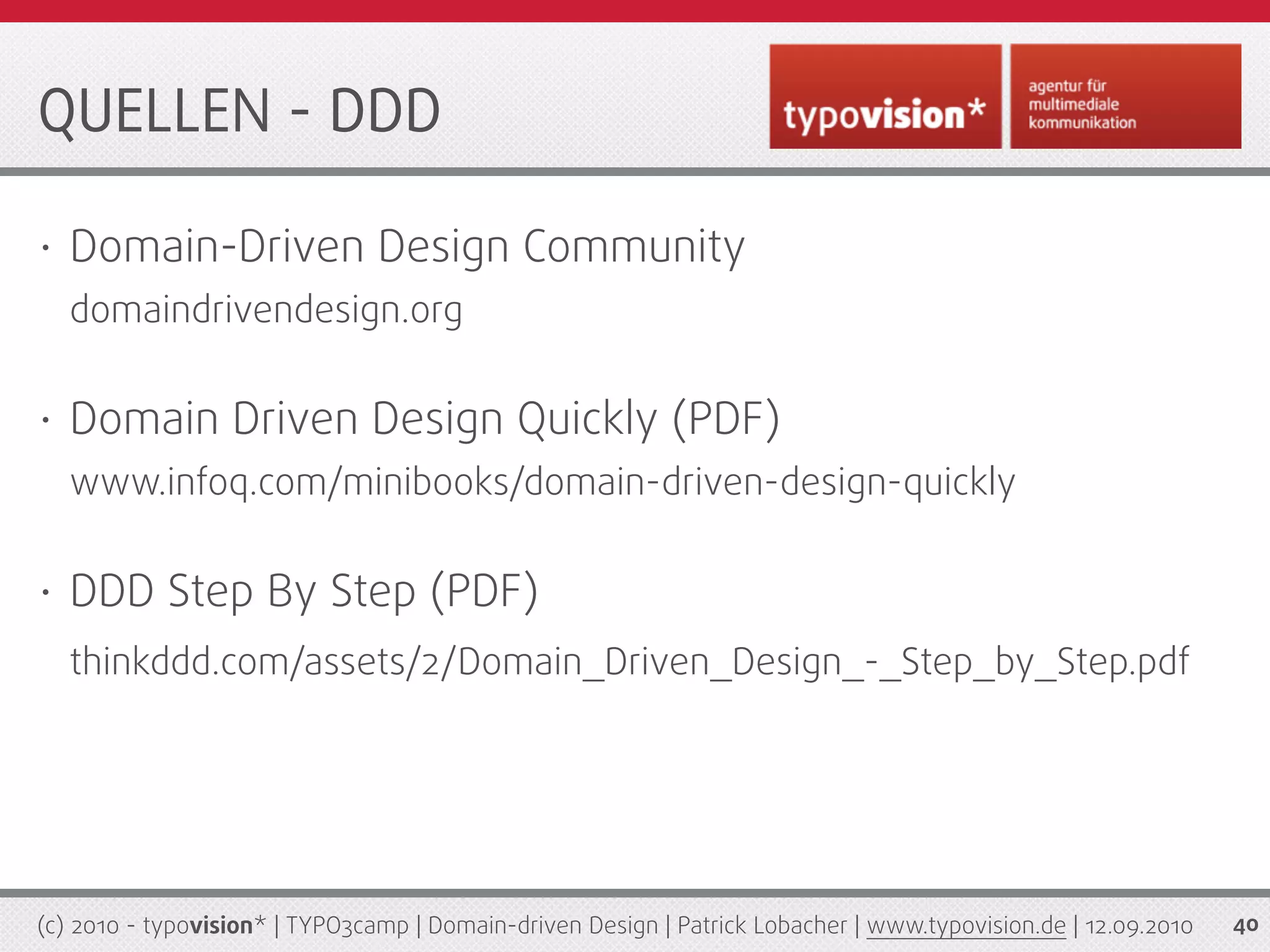 QUELLEN - DDD

•   Domain-Driven Design Community
    domaindrivendesign.org

•   Domain Driven Design Quickly (PDF)
    www.infoq.com/minibooks/domain-driven-design-quickly

•   DDD Step By Step (PDF)
    thinkddd.com/assets/2/Domain_Driven_Design_-_Step_by_Step.pdf




(c) 2010 - typovision* | TYPO3camp | Domain-driven Design | Patrick Lobacher | www.typovision.de | 12.09.2010   40
 