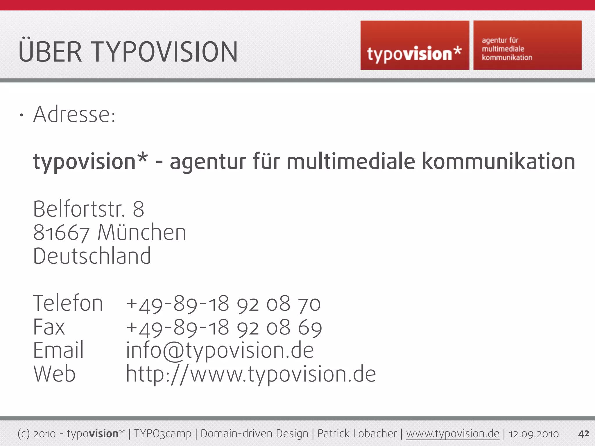 ÜBER TYPOVISION

•   Adresse:

    typovision* - agentur für multimediale kommunikation

    Belfortstr. 8
    81667 München
    Deutschland

    Telefon          +49-89-18 92 08 70
    Fax              +49-89-18 92 08 69
    Email            info@typovision.de
    Web              http://www.typovision.de

(c) 2010 - typovision* | TYPO3camp | Domain-driven Design | Patrick Lobacher | www.typovision.de | 12.09.2010   42
 