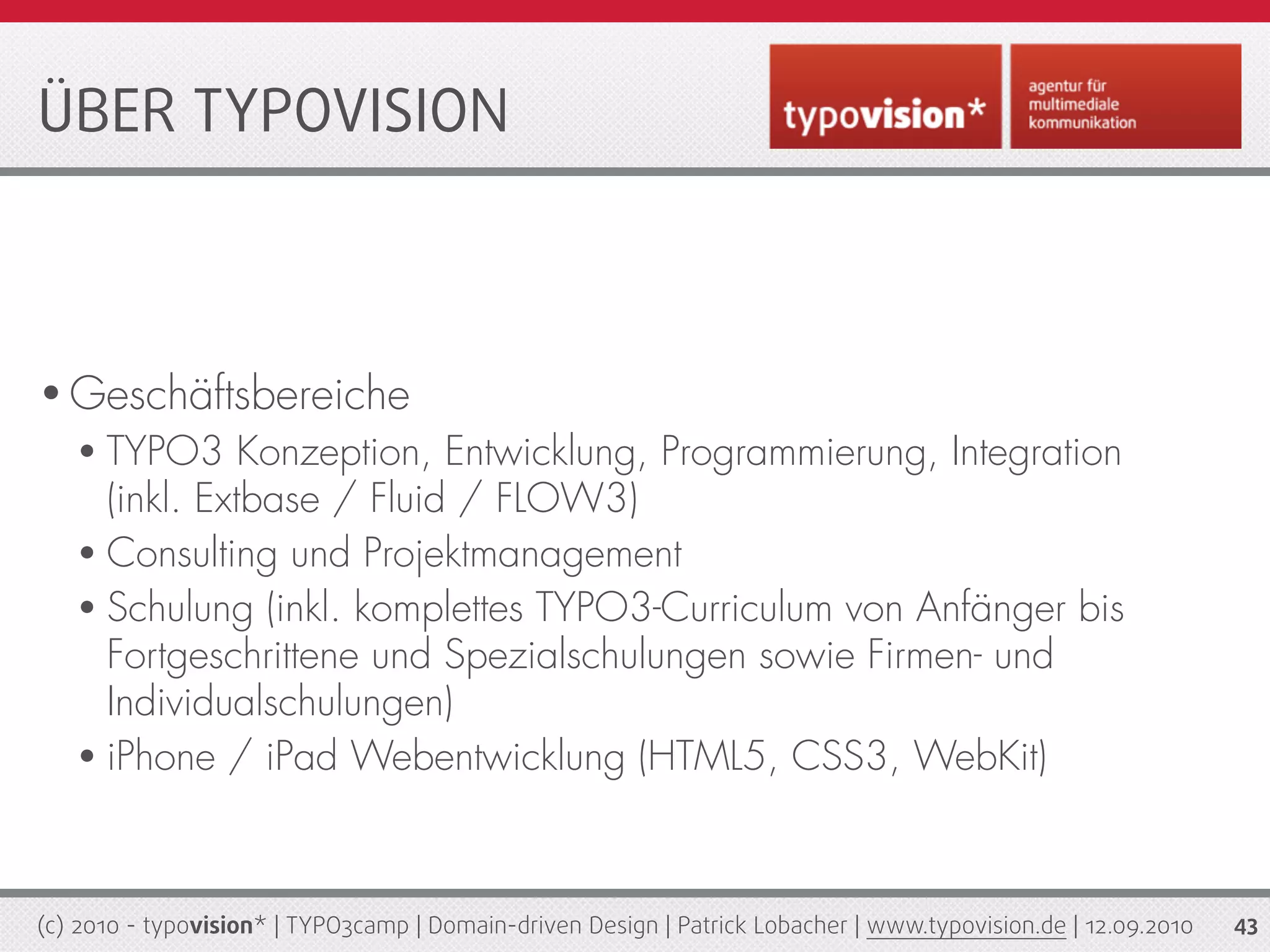 ÜBER TYPOVISION



• Geschäftsbereiche
   • TYPO3     Konzeption, Entwicklung, Programmierung, Integration
     (inkl. Extbase / Fluid / FLOW3)
   • Consulting und Projektmanagement
   • Schulung (inkl. komplettes TYPO3-Curriculum von Anfänger bis
     Fortgeschrittene und Spezialschulungen sowie Firmen- und
     Individualschulungen)
   • iPhone / iPad Webentwicklung (HTML5, CSS3, WebKit)




(c) 2010 - typovision* | TYPO3camp | Domain-driven Design | Patrick Lobacher | www.typovision.de | 12.09.2010   43
 