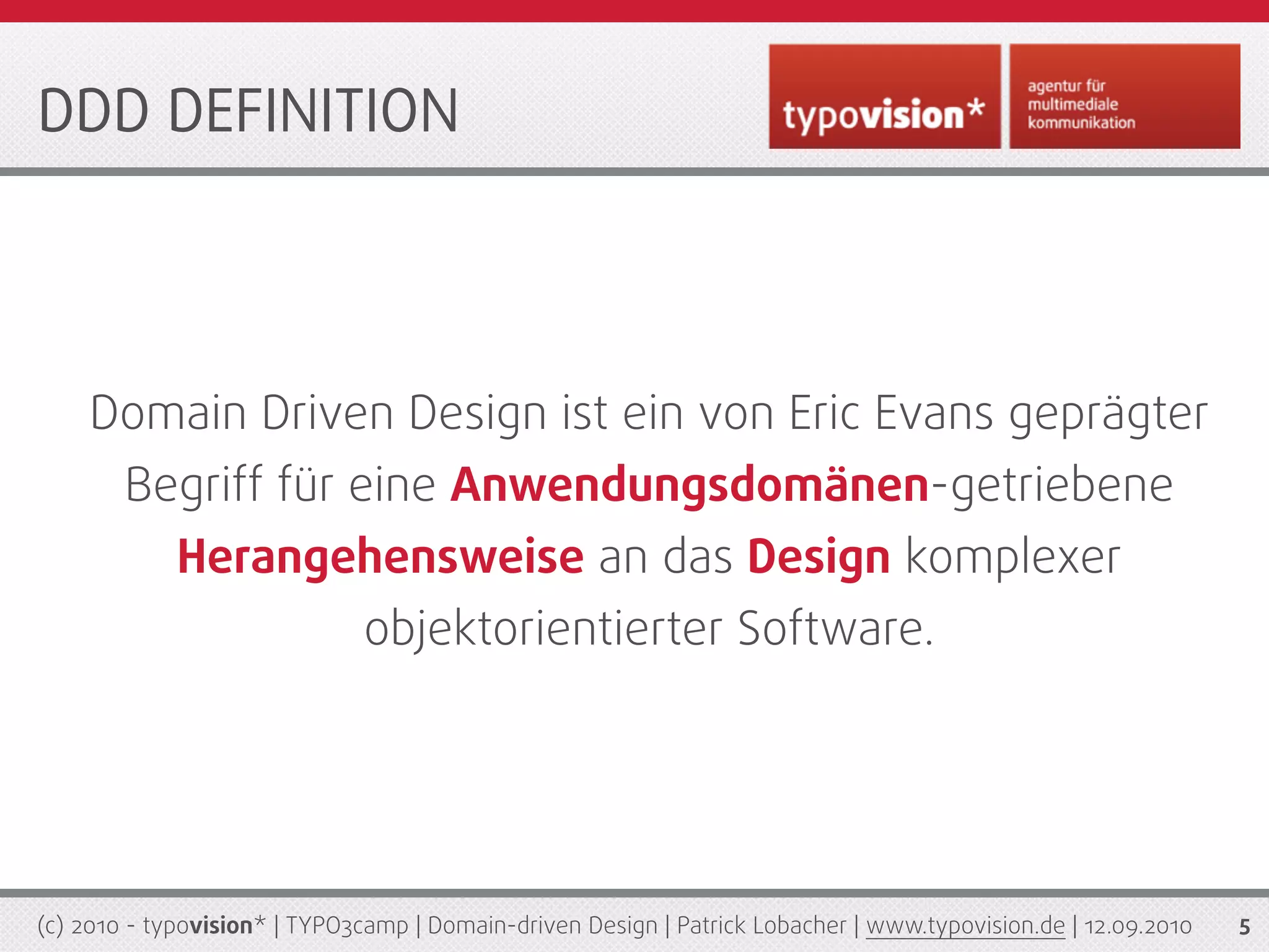 DDD DEFINITION




    Domain Driven Design ist ein von Eric Evans geprägter
        Begriff für eine Anwendungsdomänen-getriebene
             Herangehensweise an das Design komplexer
                              objektorientierter Software.




(c) 2010 - typovision* | TYPO3camp | Domain-driven Design | Patrick Lobacher | www.typovision.de | 12.09.2010   5
 