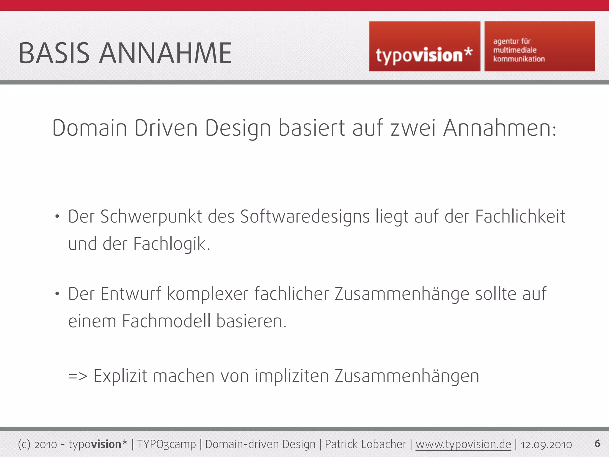 BASIS ANNAHME

      Domain Driven Design basiert auf zwei Annahmen:


       • Der Schwerpunkt des Softwaredesigns liegt auf der Fachlichkeit
         und der Fachlogik.

       • Der Entwurf komplexer fachlicher Zusammenhänge sollte auf
         einem Fachmodell basieren.


         => Explizit machen von impliziten Zusammenhängen


(c) 2010 - typovision* | TYPO3camp | Domain-driven Design | Patrick Lobacher | www.typovision.de | 12.09.2010   6
 