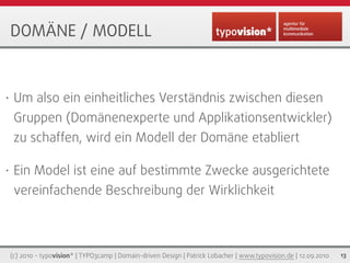DOMÄNE / MODELL


•    Um also ein einheitliches Verständnis zwischen diesen
     Gruppen (Domänenexperte und Applikationsentwickler)
     zu schaffen, wird ein Modell der Domäne etabliert

•    Ein Model ist eine auf bestimmte Zwecke ausgerichtete
     vereinfachende Beschreibung der Wirklichkeit



    (c) 2010 - typovision* | TYPO3camp | Domain-driven Design | Patrick Lobacher | www.typovision.de | 12.09.2010   13
 