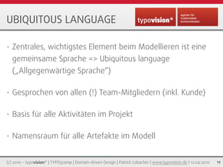 UBIQUITOUS LANGUAGE

•   Zentrales, wichtigstes Element beim Modellieren ist eine
    gemeinsame Sprache => Ubiquitous language
    („Allgegenwärtige Sprache“)

•   Gesprochen von allen (!) Team-Mitgliedern (inkl. Kunde)

•   Basis für alle Aktivitäten im Projekt

•   Namensraum für alle Artefakte im Modell


(c) 2010 - typovision* | TYPO3camp | Domain-driven Design | Patrick Lobacher | www.typovision.de | 12.09.2010   17
 
