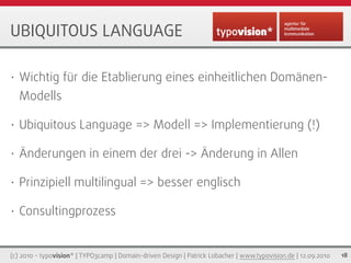 UBIQUITOUS LANGUAGE

•   Wichtig für die Etablierung eines einheitlichen Domänen-
    Modells

•   Ubiquitous Language => Modell => Implementierung (!)

•   Änderungen in einem der drei -> Änderung in Allen

•   Prinzipiell multilingual => besser englisch

•   Consultingprozess


(c) 2010 - typovision* | TYPO3camp | Domain-driven Design | Patrick Lobacher | www.typovision.de | 12.09.2010   18
 
