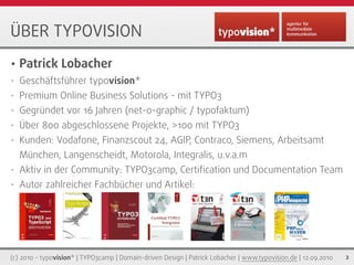 ÜBER TYPOVISION
•   Patrick Lobacher
•   Geschäftsführer typovision*
•   Premium Online Business Solutions - mit TYPO3
•   Gegründet vor 16 Jahren (net-o-graphic / typofaktum)
•   Über 800 abgeschlossene Projekte, >100 mit TYPO3
•   Kunden: Vodafone, Finanzscout 24, AGIP, Contraco, Siemens, Arbeitsamt
    München, Langenscheidt, Motorola, Integralis, u.v.a.m
•   Aktiv in der Community: TYPO3camp, Certiﬁcation und Documentation Team
•   Autor zahlreicher Fachbücher und Artikel:




(c) 2010 - typovision* | TYPO3camp | Domain-driven Design | Patrick Lobacher | www.typovision.de | 12.09.2010   2
 