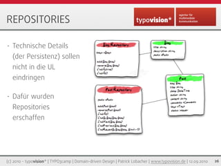 REPOSITORIES

•   Technische Details
    (der Persistenz) sollen
    nicht in die UL
    eindringen

•   Dafür wurden
    Repositories
    erschaffen




(c) 2010 - typovision* | TYPO3camp | Domain-driven Design | Patrick Lobacher | www.typovision.de | 12.09.2010   26
 