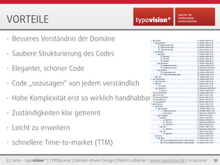 VORTEILE
•   Besseres Verständnis der Domäne

•   Saubere Strukturierung des Codes

•   Eleganter, schöner Code

•   Code „sozusagen“ von jedem verständlich

•   Hohe Komplexität erst so wirklich handhabbar

•   Zuständigkeiten klar getrennt

•   Leicht zu erweitern

•   schnellere Time-to-market (TTM)

(c) 2010 - typovision* | TYPO3camp | Domain-driven Design | Patrick Lobacher | www.typovision.de | 12.09.2010   32
 