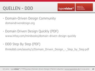 QUELLEN - DDD

•   Domain-Driven Design Community
    domaindrivendesign.org

•   Domain Driven Design Quickly (PDF)
    www.infoq.com/minibooks/domain-driven-design-quickly

•   DDD Step By Step (PDF)
    thinkddd.com/assets/2/Domain_Driven_Design_-_Step_by_Step.pdf




(c) 2010 - typovision* | TYPO3camp | Domain-driven Design | Patrick Lobacher | www.typovision.de | 12.09.2010   40
 