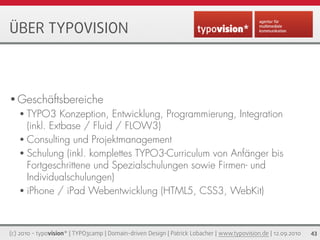 ÜBER TYPOVISION



• Geschäftsbereiche
   • TYPO3     Konzeption, Entwicklung, Programmierung, Integration
     (inkl. Extbase / Fluid / FLOW3)
   • Consulting und Projektmanagement
   • Schulung (inkl. komplettes TYPO3-Curriculum von Anfänger bis
     Fortgeschrittene und Spezialschulungen sowie Firmen- und
     Individualschulungen)
   • iPhone / iPad Webentwicklung (HTML5, CSS3, WebKit)




(c) 2010 - typovision* | TYPO3camp | Domain-driven Design | Patrick Lobacher | www.typovision.de | 12.09.2010   43
 