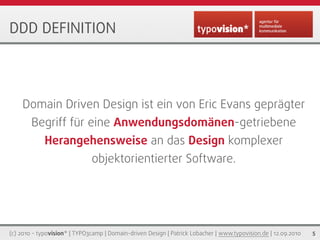 DDD DEFINITION




    Domain Driven Design ist ein von Eric Evans geprägter
        Begriff für eine Anwendungsdomänen-getriebene
             Herangehensweise an das Design komplexer
                              objektorientierter Software.




(c) 2010 - typovision* | TYPO3camp | Domain-driven Design | Patrick Lobacher | www.typovision.de | 12.09.2010   5
 