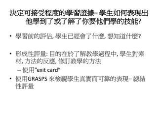 決定可接受程度的學習證據– 學生如何表現出
  他學到了或了解了你要他們學的技能?

• 學習前的評估, 學生已經會了什麼, 想知道什麼?

• 形成性評量: 目的在於了解教學過程中, 學生對素
  材, 方法的反應, 修訂教學的方法
  – 使用”exit card”
• 使用GRASPS 來檢視學生真實而可靠的表現– 總結
  性評量
 
