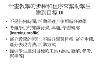 計畫教學的步驟和程序來幫助學生
     達到目標 DI
• 不是任何時間, 活動都適合使用區分教學
• 考慮學生的知識背景, 興趣, 學習輪廓
  (learning profile)
• 區分教學的原則, 不區分學習目標, 區分步驟,
  區分表現方法, 活動方式
• 提供學生達到目標的工具 (器具, 圖解, 參考,
  幫手等)
 