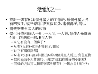 活動之一
• 設計一張有9-16 個外星人的工作紙, 每個外星人各
  有四隻手, 或三條腿, 或五個耳朵, 兩個鼻子, 等….
• 隨機安排外星人的位置
• 學生分成兩個人一組, 一人問, 一人答, 學生A 先圈選
  4個可以連成一線, B 問A 答
 –   B: 它有沒有三個鼻子?
 –   A: 有 (沒有) –如果B 答對了, 畫記
 –   B: 它有兩條腿嗎?
 –   A: 有 (沒有) –直到B 圈出A 的四個外星人為止, 角色互換
 –   如何協助不太會說的小朋友? 挑戰程度好的小朋友?
 –   同樣的方法可以轉用到哪些學習? (一籃水果? 動物? )
 