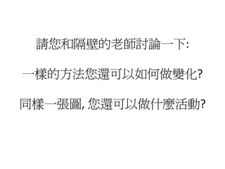 請您和隔壁的老師討論一下:

一樣的方法您還可以如何做變化?

同樣一張圖, 您還可以做什麼活動?
 