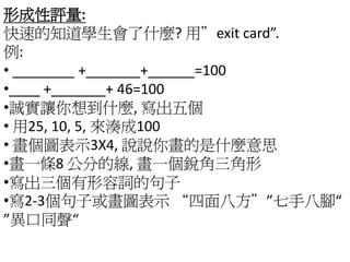 形成性評量:
快速的知道學生會了什麼? 用”exit card”.
例:
• ________ +_______+______=100
•____ +_______+ 46=100
•誠實讓你想到什麼, 寫出五個
• 用25, 10, 5, 來湊成100
• 畫個圖表示3X4, 說說你畫的是什麼意思
•畫一條8 公分的線, 畫一個銳角三角形
•寫出三個有形容詞的句子
•寫2-3個句子或畫圖表示 “四面八方””七手八腳“
”異口同聲“
 