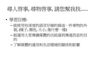 尋人啟事, 尋物啟事, 請您幫我找……
• 學習目標:
 – 能使用有深度的語言仔細的描述一件事物的外
   貌, (樣子, 顏色, 大小, 像什麼一樣)
 – 能運用大眾傳播媒體的功能達到傳達訊息的目
   的
 – 了解媒體的運用和生活環境的關係和影響
 