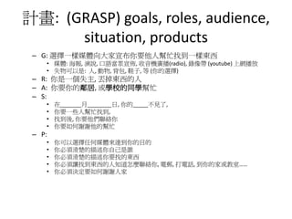 計畫: (GRASP) goals, roles, audience,
      situation, products
 – G: 選擇一樣媒體向大家宣布你要他人幫忙找到一樣東西
    • 媒體: 海報, 演說, 口語當眾宣佈, 收音機廣播(radio), 錄像帶 (youtube) 上網播放
    • 失物可以是: 人, 動物, 背包, 鞋子, 等 (你的選擇)
 – R: 你是一個失主, 丟掉東西的人
 – A: 你要你的鄰居, 或學校的同學幫忙
 – S:
    •   在_______月________日, 你的_____不見了,
    •   你要一些人幫忙找到,
    •   找到後, 你要他們聯絡你
    •   你要如何謝謝他的幫忙
 – P:
    •   你可以選擇任何媒體來達到你的目的
    •   你必須清楚的描述你自己是誰
    •   你必須清楚的描述你要找的東西
    •   你必須讓找到東西的人知道怎麼聯絡你, 電郵, 打電話, 到你的家或教室……
    •   你必須決定要如何謝謝人家
 