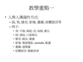 教學重點一
• 人與人溝通的方式:
 – 說, 寫, 錄音, 影像, 畫圖, 肢體語言等
 – 例子:
  •   寫: 字條, 報紙, 信, 海報, 廣告
  •   說: 演說, 口語報告
  •   聲音: 錄音, 廣播
  •   影像: 電視電影, youtube, 動畫
  •   畫圖: 連環畫
  •   肢體語言: 戲劇表演
 