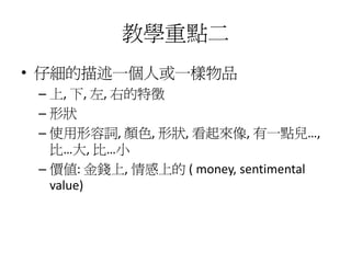 教學重點二
• 仔細的描述一個人或一樣物品
 – 上, 下, 左, 右的特徵
 – 形狀
 – 使用形容詞, 顏色, 形狀, 看起來像, 有一點兒…,
   比…大, 比…小
 – 價值: 金錢上, 情感上的 ( money, sentimental
   value)
 
