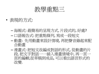 教學重點三
• 表現的方式:

 – 海報式: 最簡易的呈現方式, 片段式的, 好處?
 – 口語報告式: 把重點條列, 寫成一段短文
 – 動畫: 先用動畫來設計情境, 再把聲音錄起來配
   合動畫
 – 漫畫式: 把短文改編成對話的形式, 從動畫的片
   段, 把文字對話一一插入漫畫情境中, 再一頁一
   頁的編輯,從草稿到成品, 可以看出語言形式的
   改變.
 