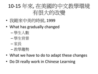 10-15 年來, 在美國的中文教學環境
         有很大的改變
• 我剛來中美的時候, 1999
• What has gradually changed
  – 學生人數
  – 學生背景
  – 家長
  – 教學趨勢
• What we have to do to adapt these changes
• Do DI really work in Chinese Learning
 