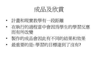 成品及欣賞
• 計畫和現實教學有一段距離
• 在執行的過程當中會因為學生的學習反應
  而有所改變
• 製作的成品會因此有不同的結果和效果
• 最重要的是: 學習的目標達到了沒有?
 