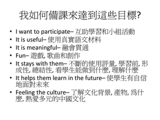 我如何備課來達到這些目標?
• I want to participate– 互助學習和小組活動
• It is useful– 使用真實語文材料
• It is meaningful– 融會貫通
• Fun– 遊戲, 歌曲和創作
• It stays with them– 不斷的使用評量, 學習前, 形
  成性, 總結性, 看學生能做到什麼, 理解什麼
• It helps them learn in the future– 使學生有自信
  地面對未來
• Feeling the culture– 了解文化背景, 產物, 為什
  麼, 熱愛多元的中國文化
 